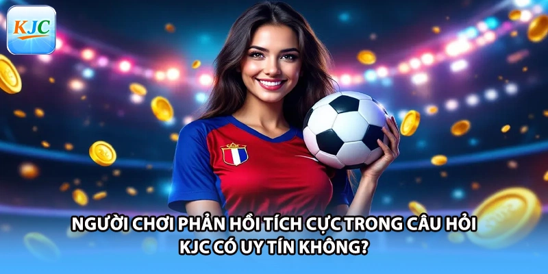 Người chơi phản hồi tích cực trong câu hỏi KJC có uy tín không?